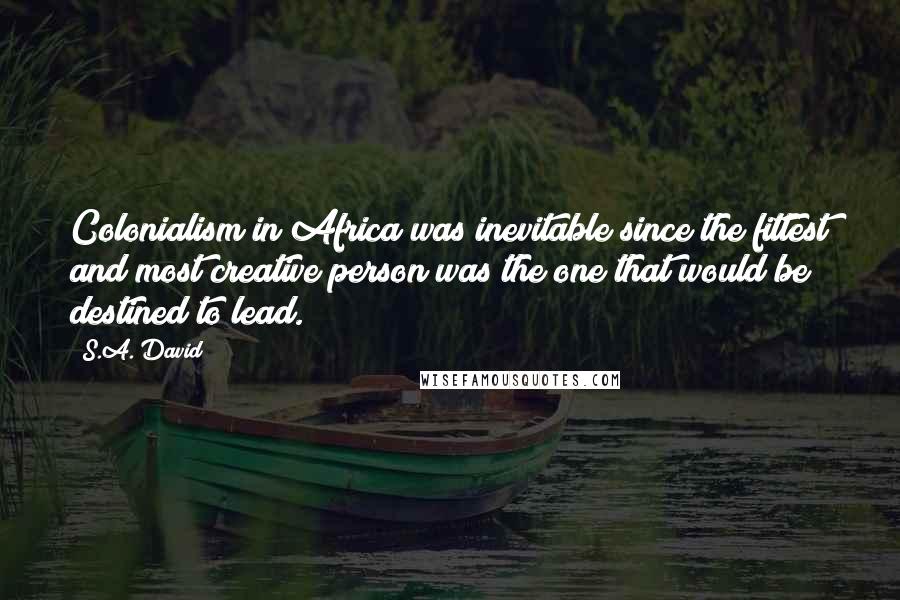 S.A. David Quotes: Colonialism in Africa was inevitable since the fittest and most creative person was the one that would be destined to lead.