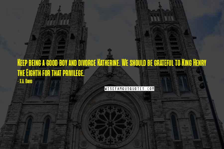 S.A. David Quotes: Keep being a good boy and divorce Katherine. We should be grateful to King Henry the Eighth for that privilege.