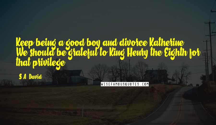 S.A. David Quotes: Keep being a good boy and divorce Katherine. We should be grateful to King Henry the Eighth for that privilege.