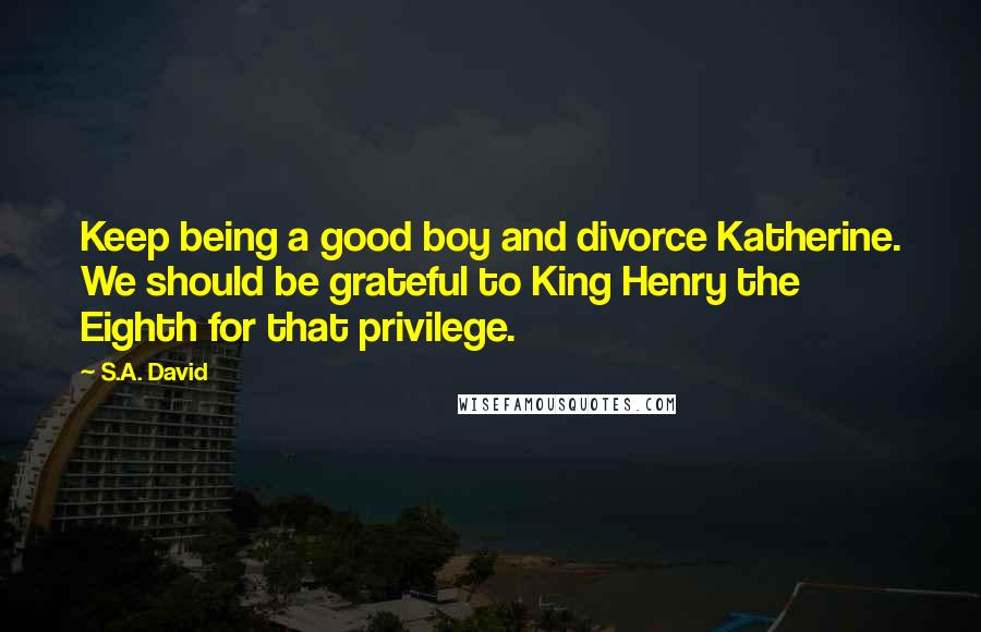 S.A. David Quotes: Keep being a good boy and divorce Katherine. We should be grateful to King Henry the Eighth for that privilege.