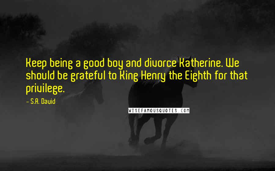 S.A. David Quotes: Keep being a good boy and divorce Katherine. We should be grateful to King Henry the Eighth for that privilege.