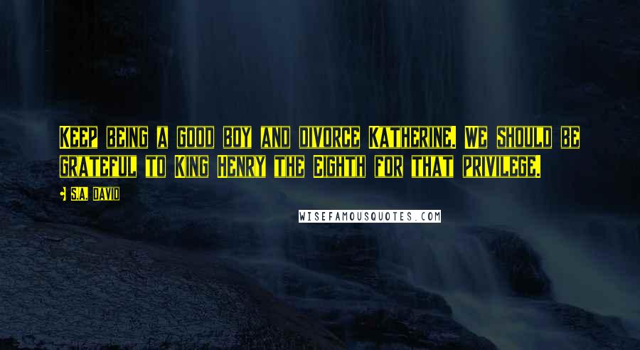 S.A. David Quotes: Keep being a good boy and divorce Katherine. We should be grateful to King Henry the Eighth for that privilege.