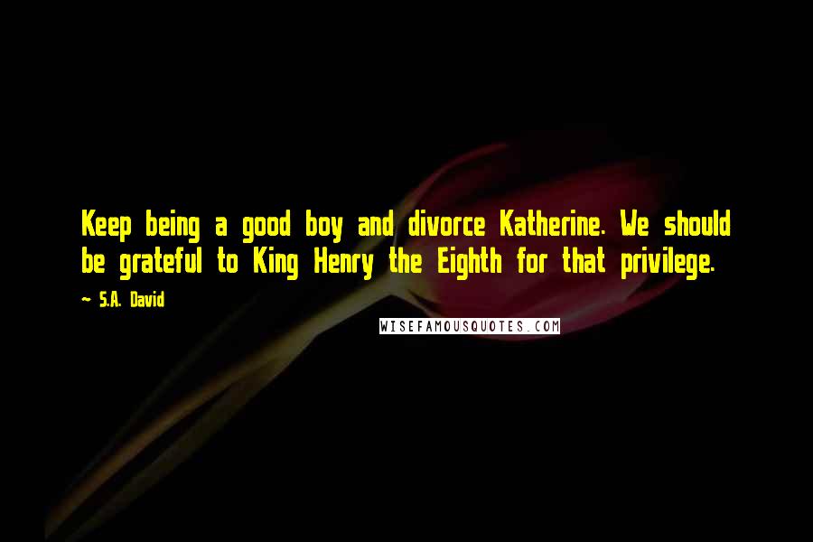 S.A. David Quotes: Keep being a good boy and divorce Katherine. We should be grateful to King Henry the Eighth for that privilege.