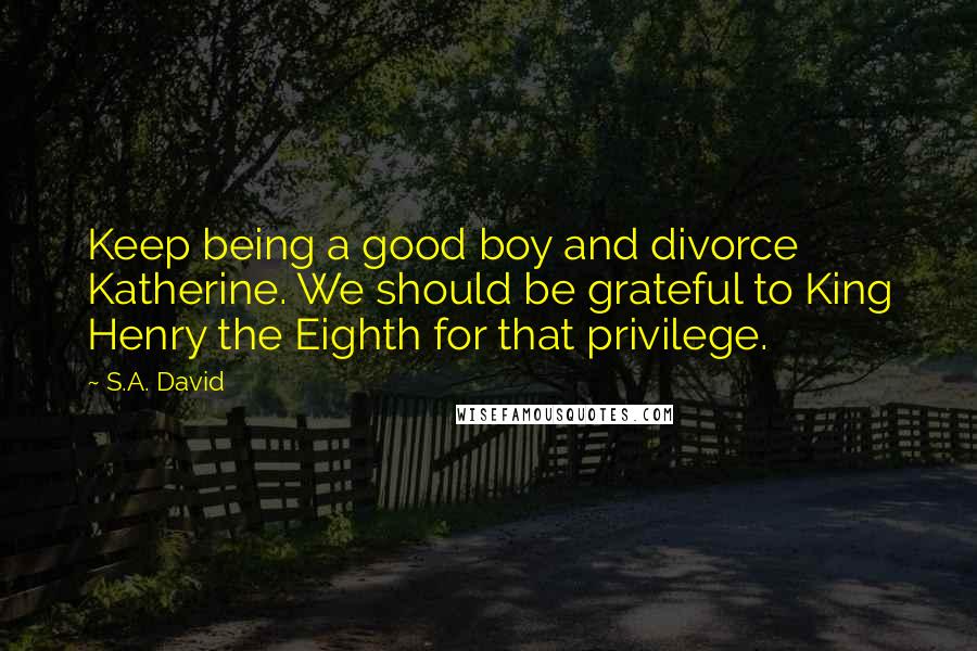 S.A. David Quotes: Keep being a good boy and divorce Katherine. We should be grateful to King Henry the Eighth for that privilege.