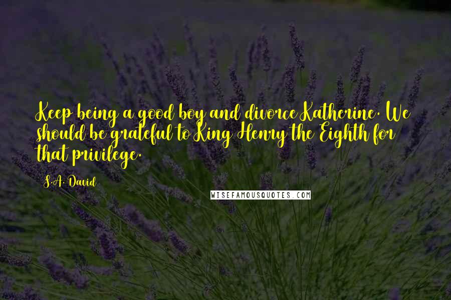 S.A. David Quotes: Keep being a good boy and divorce Katherine. We should be grateful to King Henry the Eighth for that privilege.