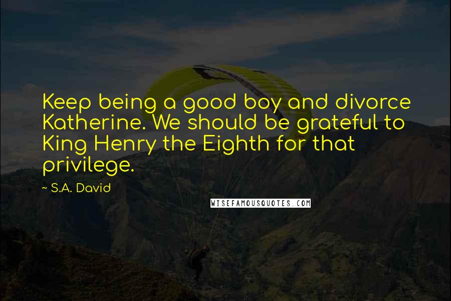 S.A. David Quotes: Keep being a good boy and divorce Katherine. We should be grateful to King Henry the Eighth for that privilege.