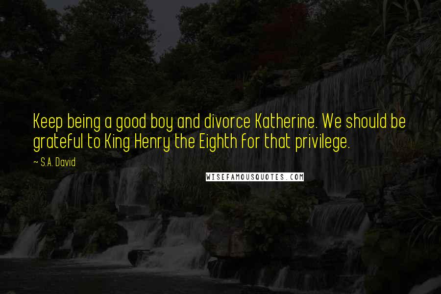S.A. David Quotes: Keep being a good boy and divorce Katherine. We should be grateful to King Henry the Eighth for that privilege.