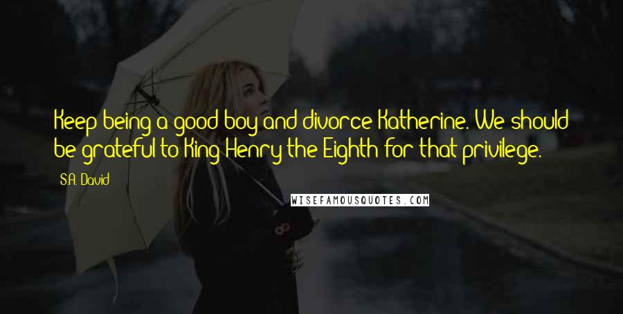 S.A. David Quotes: Keep being a good boy and divorce Katherine. We should be grateful to King Henry the Eighth for that privilege.