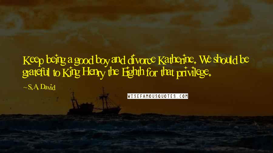 S.A. David Quotes: Keep being a good boy and divorce Katherine. We should be grateful to King Henry the Eighth for that privilege.