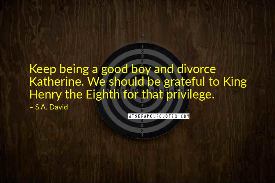 S.A. David Quotes: Keep being a good boy and divorce Katherine. We should be grateful to King Henry the Eighth for that privilege.