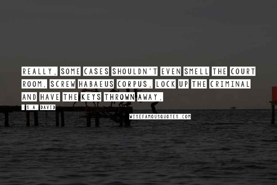 S.A. David Quotes: Really, some cases shouldn't even smell the court room. Screw Habaeus Corpus, lock up the criminal and have the keys thrown away.