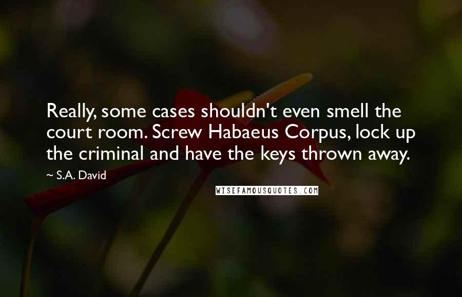 S.A. David Quotes: Really, some cases shouldn't even smell the court room. Screw Habaeus Corpus, lock up the criminal and have the keys thrown away.