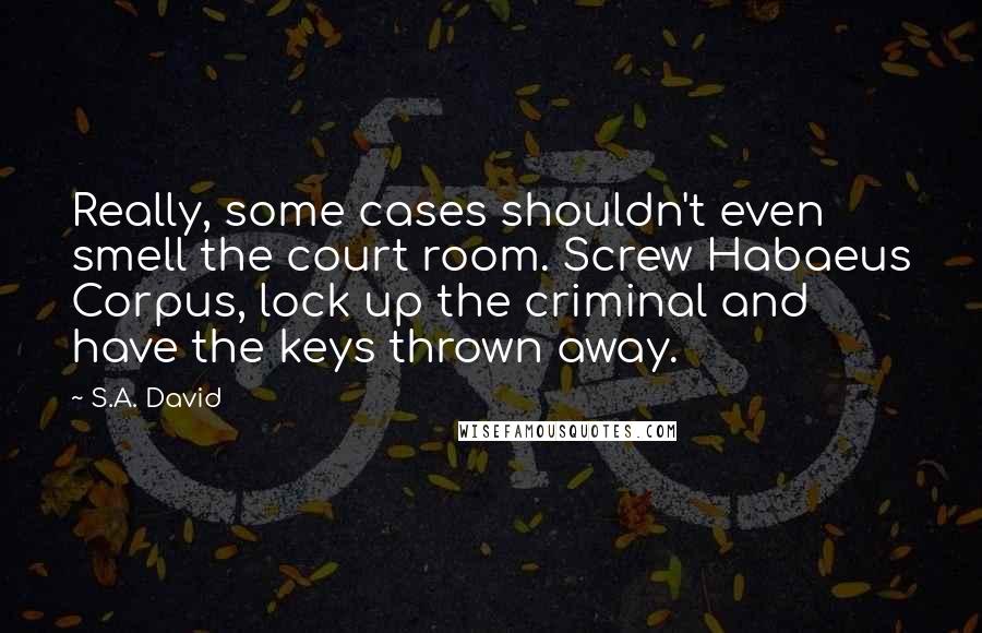 S.A. David Quotes: Really, some cases shouldn't even smell the court room. Screw Habaeus Corpus, lock up the criminal and have the keys thrown away.