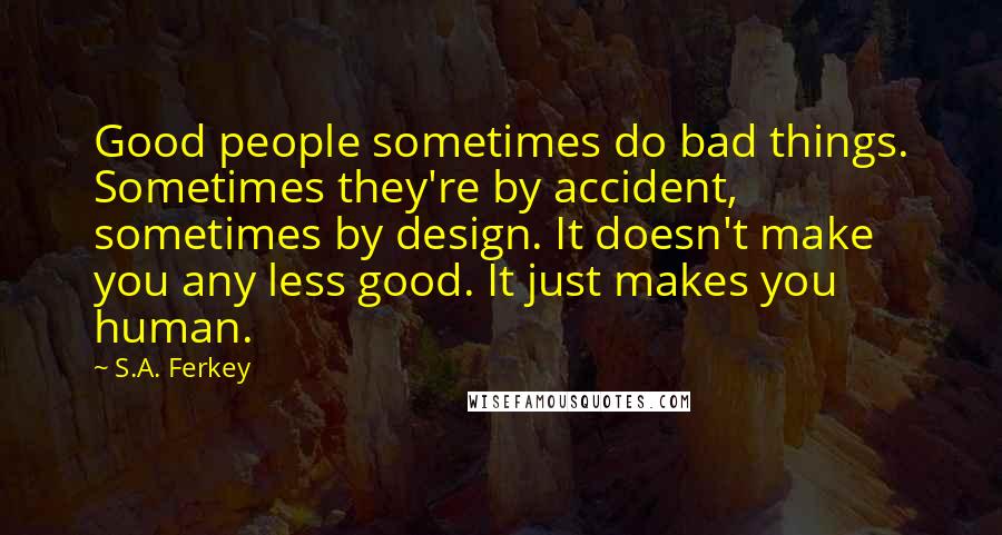 S.A. Ferkey Quotes: Good people sometimes do bad things. Sometimes they're by accident, sometimes by design. It doesn't make you any less good. It just makes you human.