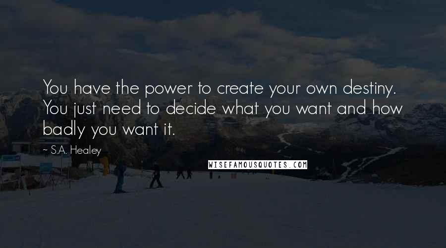S.A. Healey Quotes: You have the power to create your own destiny. You just need to decide what you want and how badly you want it.