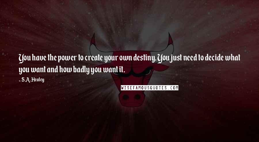 S.A. Healey Quotes: You have the power to create your own destiny. You just need to decide what you want and how badly you want it.