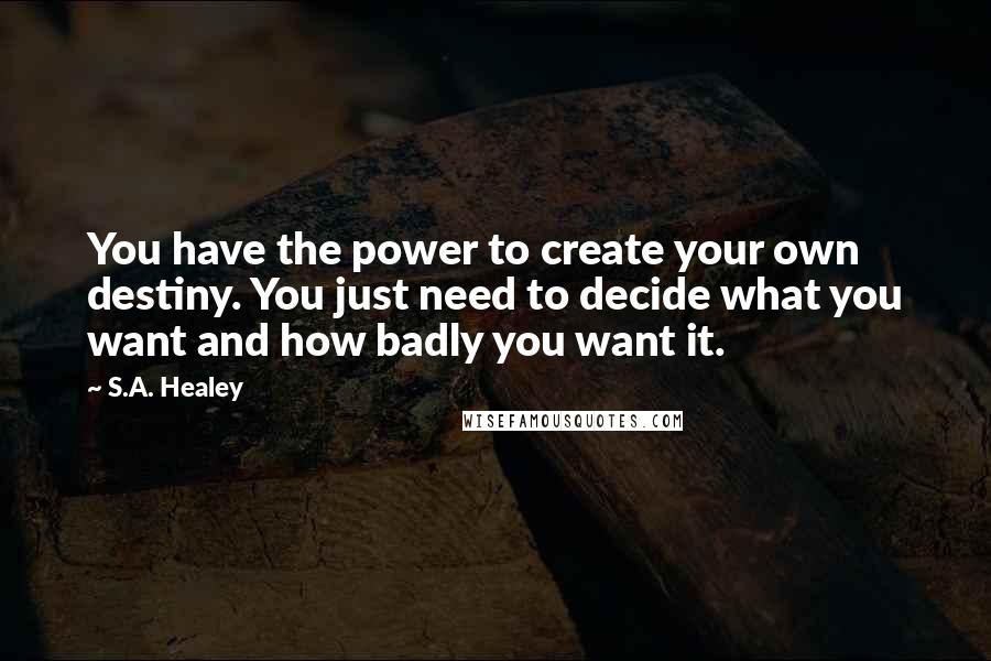 S.A. Healey Quotes: You have the power to create your own destiny. You just need to decide what you want and how badly you want it.