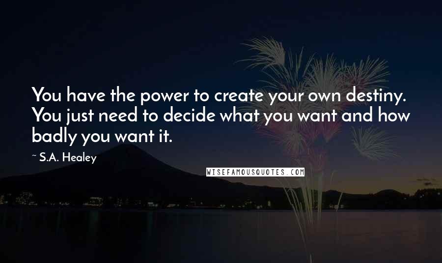 S.A. Healey Quotes: You have the power to create your own destiny. You just need to decide what you want and how badly you want it.