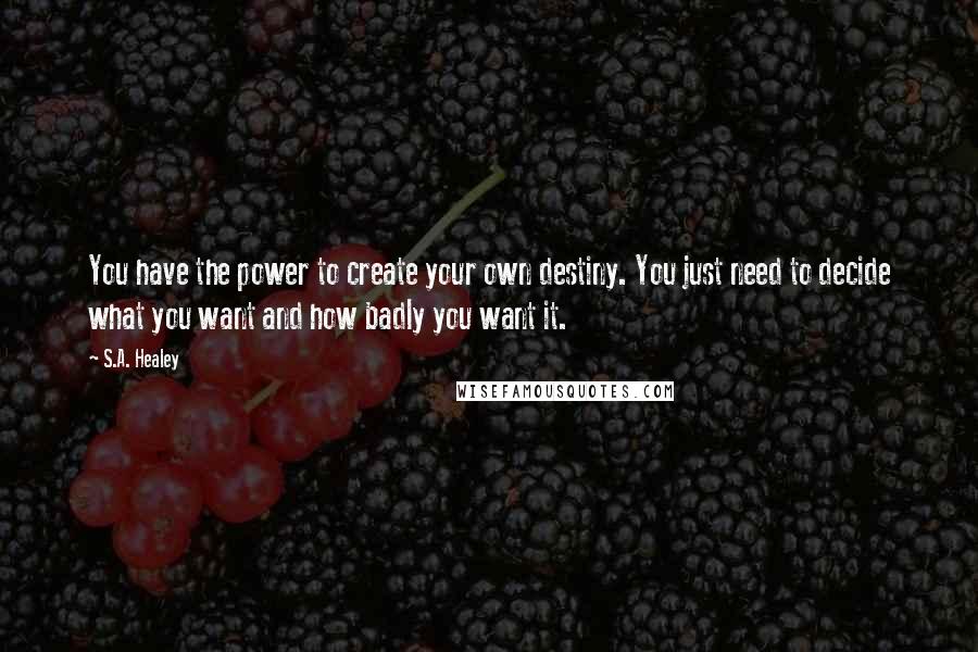 S.A. Healey Quotes: You have the power to create your own destiny. You just need to decide what you want and how badly you want it.