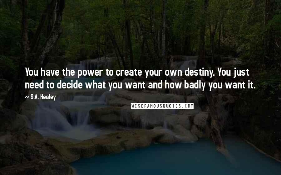 S.A. Healey Quotes: You have the power to create your own destiny. You just need to decide what you want and how badly you want it.