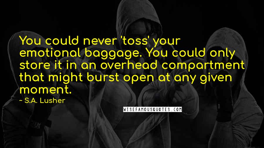 S.A. Lusher Quotes: You could never 'toss' your emotional baggage. You could only store it in an overhead compartment that might burst open at any given moment.