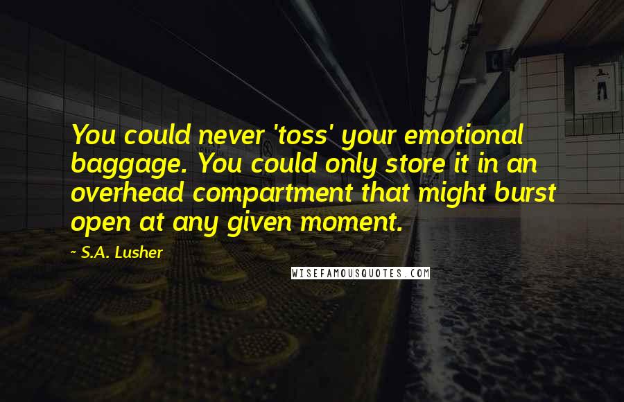 S.A. Lusher Quotes: You could never 'toss' your emotional baggage. You could only store it in an overhead compartment that might burst open at any given moment.