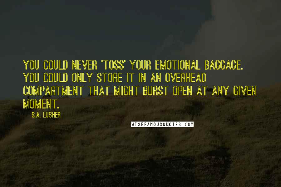 S.A. Lusher Quotes: You could never 'toss' your emotional baggage. You could only store it in an overhead compartment that might burst open at any given moment.