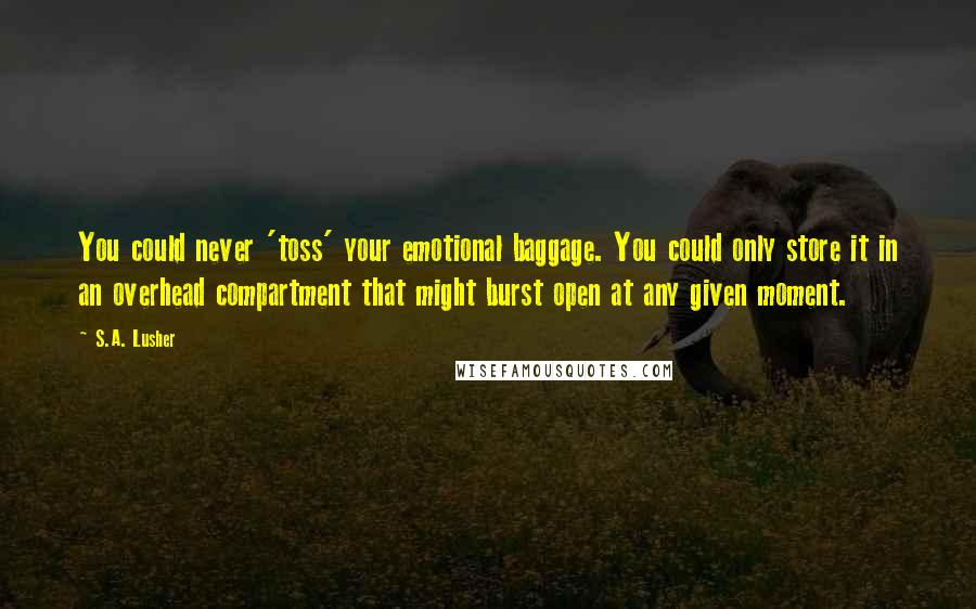 S.A. Lusher Quotes: You could never 'toss' your emotional baggage. You could only store it in an overhead compartment that might burst open at any given moment.