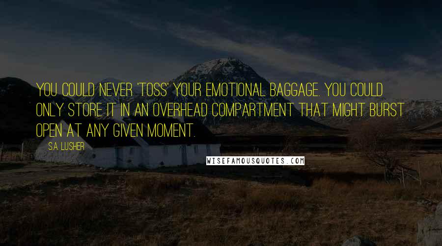 S.A. Lusher Quotes: You could never 'toss' your emotional baggage. You could only store it in an overhead compartment that might burst open at any given moment.
