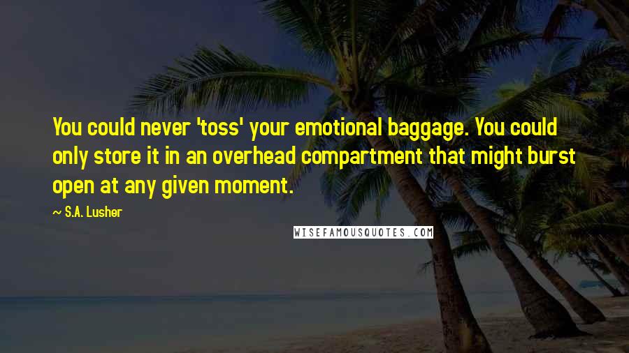 S.A. Lusher Quotes: You could never 'toss' your emotional baggage. You could only store it in an overhead compartment that might burst open at any given moment.