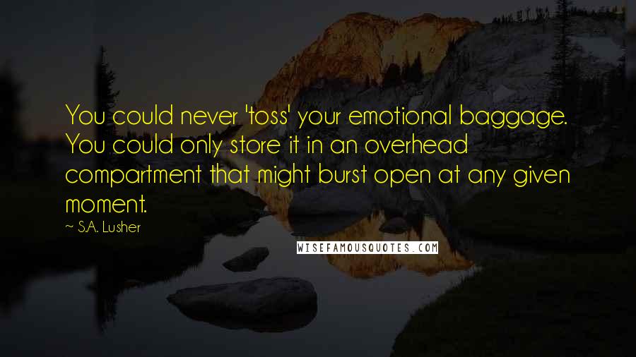 S.A. Lusher Quotes: You could never 'toss' your emotional baggage. You could only store it in an overhead compartment that might burst open at any given moment.