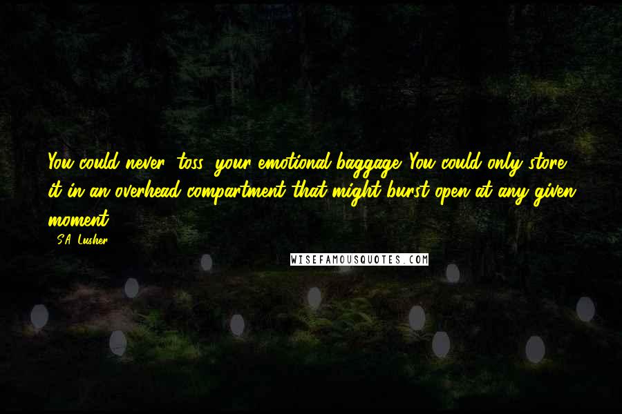 S.A. Lusher Quotes: You could never 'toss' your emotional baggage. You could only store it in an overhead compartment that might burst open at any given moment.