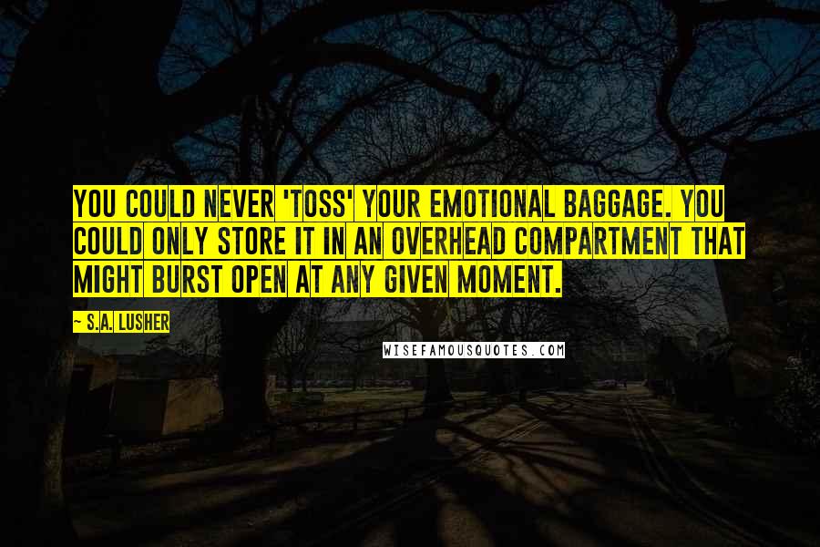 S.A. Lusher Quotes: You could never 'toss' your emotional baggage. You could only store it in an overhead compartment that might burst open at any given moment.
