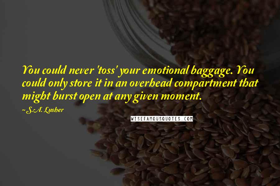 S.A. Lusher Quotes: You could never 'toss' your emotional baggage. You could only store it in an overhead compartment that might burst open at any given moment.