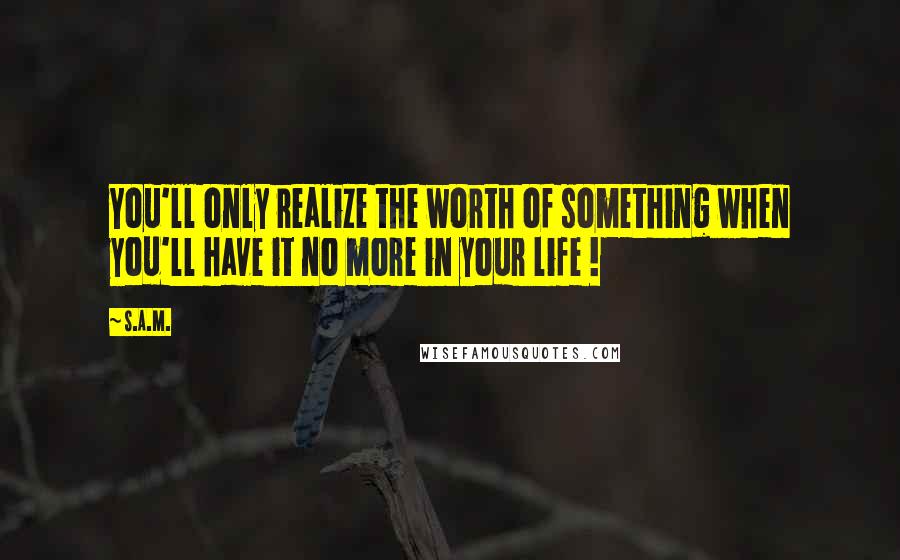 S.A.M. Quotes: You'll only realize the worth of something when you'll have it no more in your life !