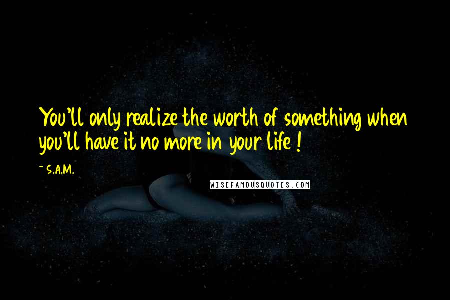 S.A.M. Quotes: You'll only realize the worth of something when you'll have it no more in your life !