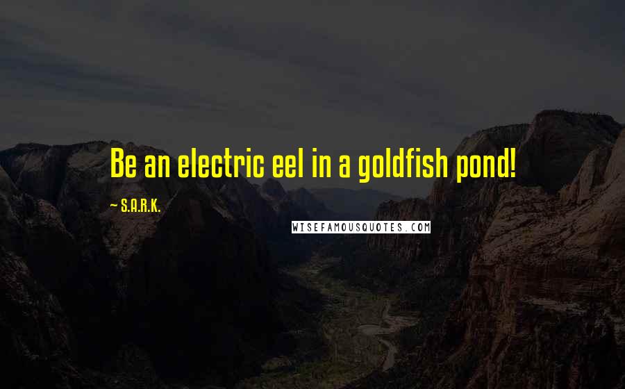 S.A.R.K. Quotes: Be an electric eel in a goldfish pond!