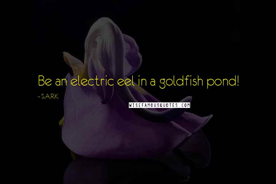 S.A.R.K. Quotes: Be an electric eel in a goldfish pond!