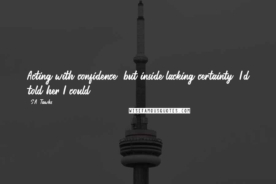 S.A. Tawks Quotes: Acting with confidence, but inside lacking certainty, I'd told her I could.
