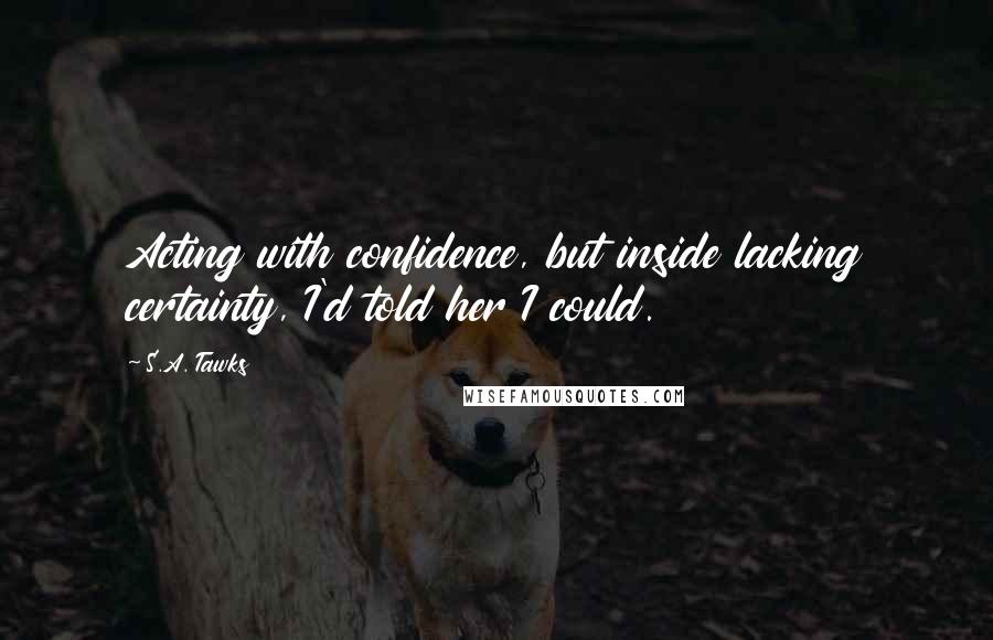 S.A. Tawks Quotes: Acting with confidence, but inside lacking certainty, I'd told her I could.