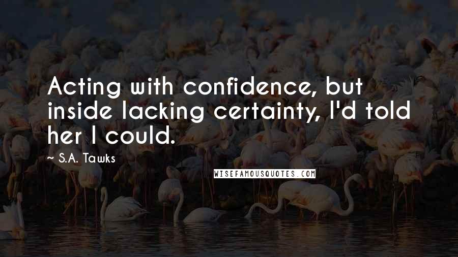 S.A. Tawks Quotes: Acting with confidence, but inside lacking certainty, I'd told her I could.