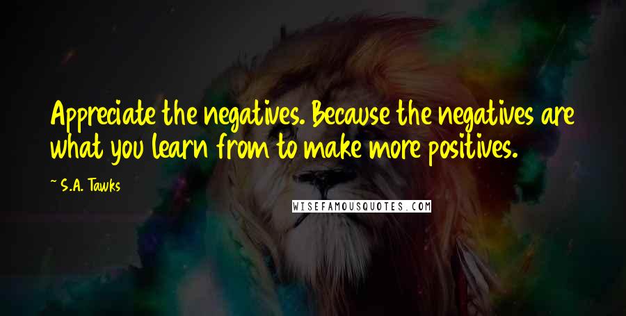 S.A. Tawks Quotes: Appreciate the negatives. Because the negatives are what you learn from to make more positives.