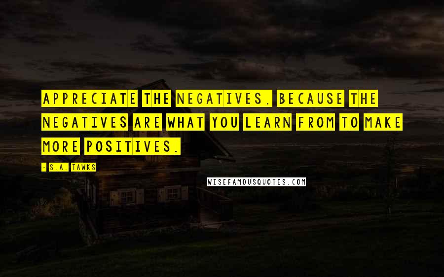 S.A. Tawks Quotes: Appreciate the negatives. Because the negatives are what you learn from to make more positives.