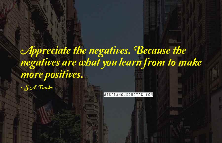 S.A. Tawks Quotes: Appreciate the negatives. Because the negatives are what you learn from to make more positives.