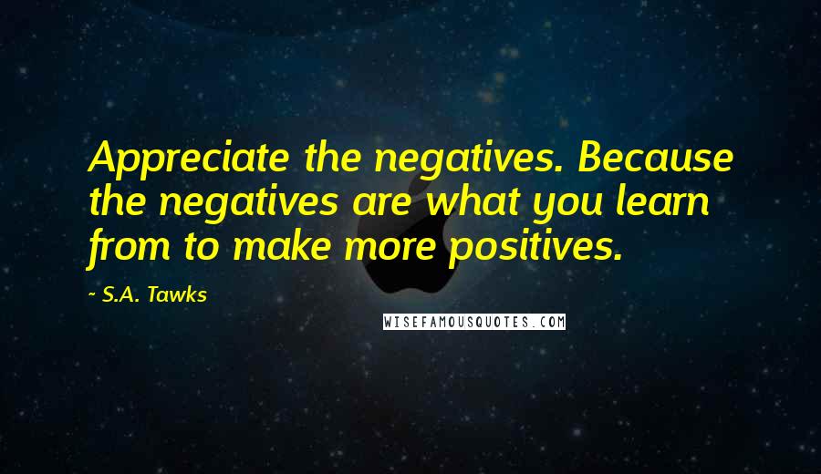 S.A. Tawks Quotes: Appreciate the negatives. Because the negatives are what you learn from to make more positives.