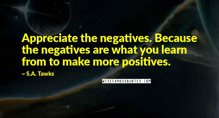 S.A. Tawks Quotes: Appreciate the negatives. Because the negatives are what you learn from to make more positives.
