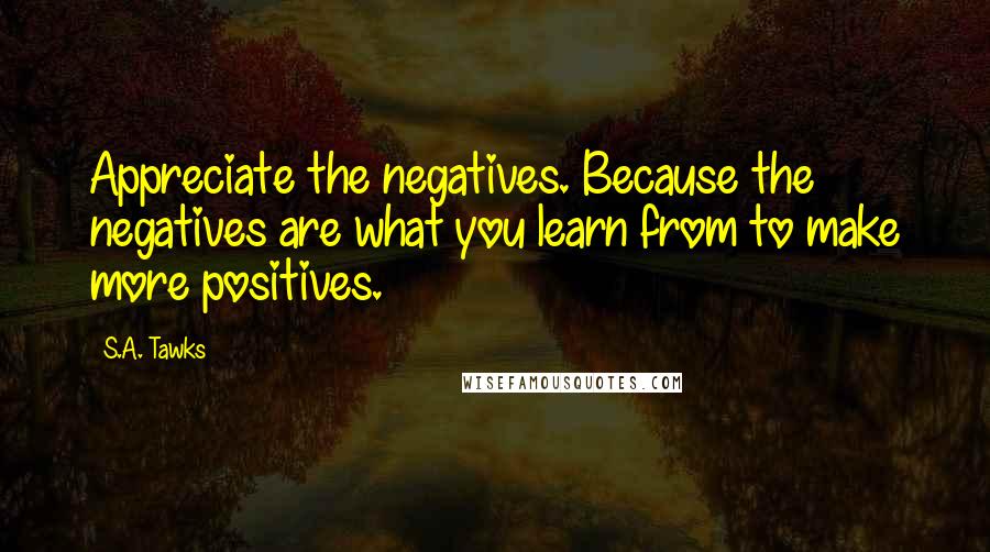 S.A. Tawks Quotes: Appreciate the negatives. Because the negatives are what you learn from to make more positives.