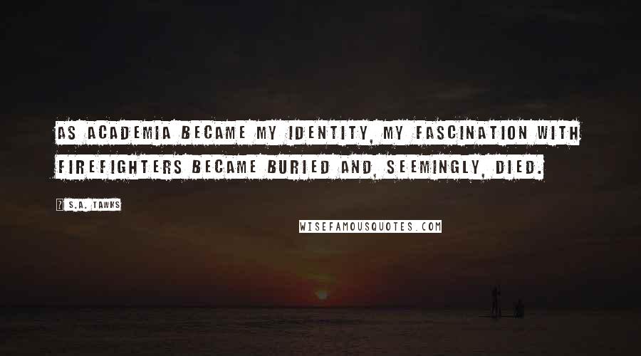 S.A. Tawks Quotes: As academia became my identity, my fascination with firefighters became buried and, seemingly, died.