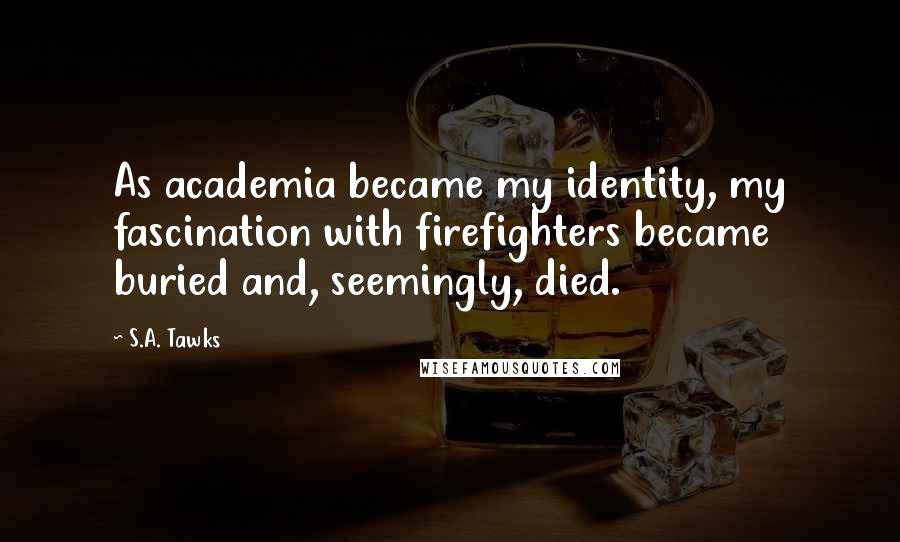 S.A. Tawks Quotes: As academia became my identity, my fascination with firefighters became buried and, seemingly, died.