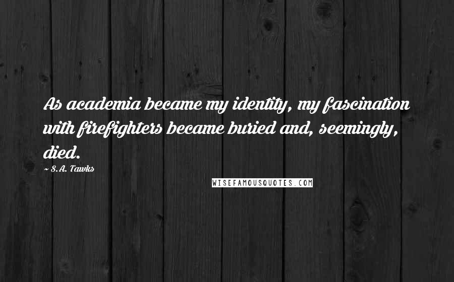 S.A. Tawks Quotes: As academia became my identity, my fascination with firefighters became buried and, seemingly, died.